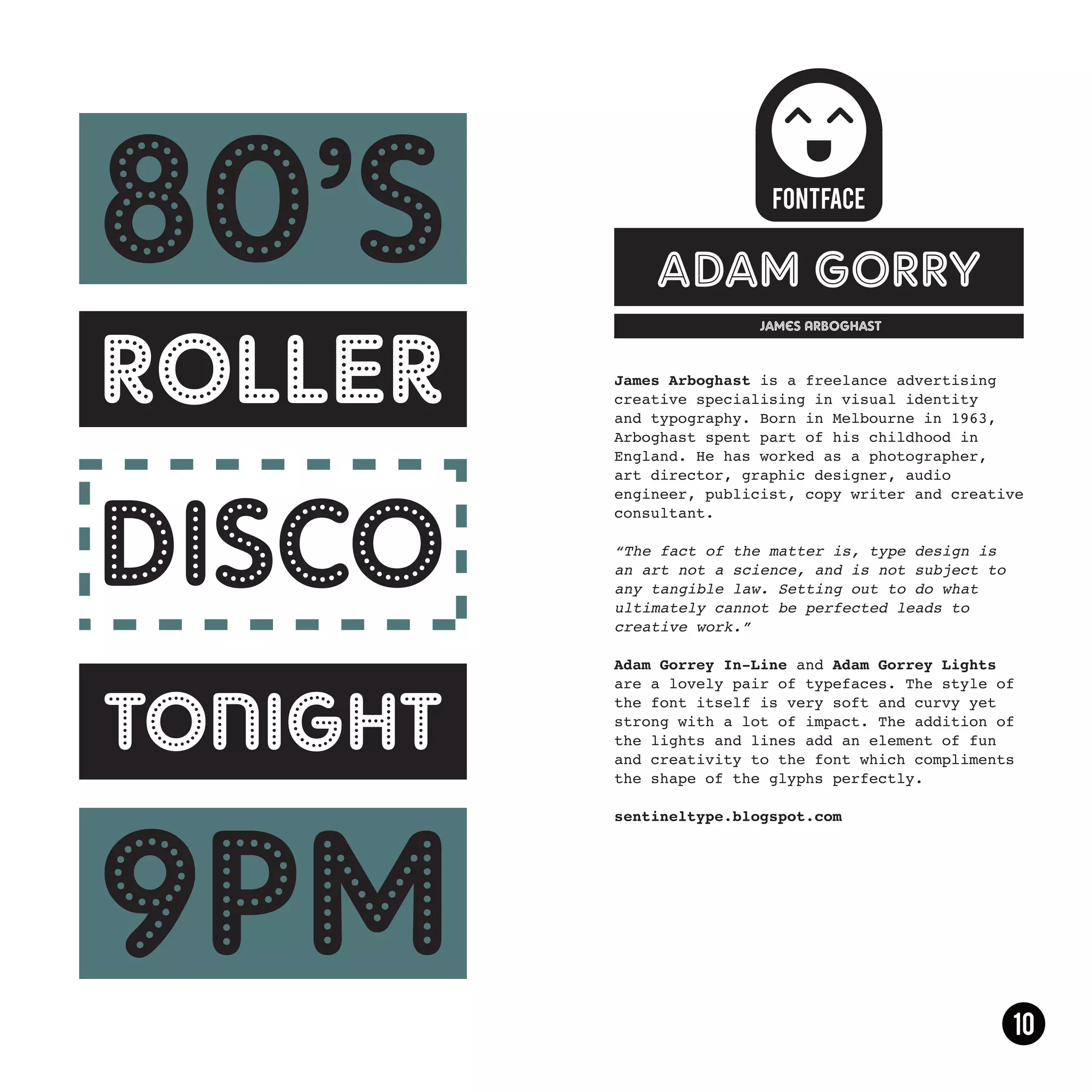 adam gorry
                James Arboghast



James Arboghast is a freelance advertising
creative specialising in visual identity
and typography. Born in Melbourne in 1963,
Arboghast spent part of his childhood in
England. He has worked as a photographer,
art director, graphic designer, audio
engineer, publicist, copy writer and creative
consultant.

“The fact of the matter is, type design is
an art not a science, and is not subject to
any tangible law. Setting out to do what
ultimately cannot be perfected leads to
creative work.”

Adam Gorrey In-Line and Adam Gorrey Lights
are a lovely pair of typefaces. The style of
the font itself is very soft and curvy yet
strong with a lot of impact. The addition of
the lights and lines add an element of fun
and creativity to the font which compliments
the shape of the glyphs perfectly.

sentineltype.blogspot.com
 
