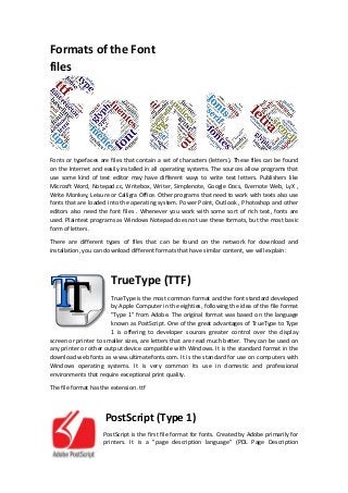 Formats of the Font
files
Fonts or typefaces are files that contain a set of characters (letters). These files can be found
on the Internet and easily installed in all operating systems. The sources allow programs that
use some kind of text editor may have different ways to write text letters. Publishers like
Microsft Word, Notepad.cc, Writebox, Writer, Simplenote, Google Docs, Evernote Web, LyX ,
Write Monkey, Leisure or Calligra Office. Other programs that need to work with texts also use
fonts that are loaded into the operating system. Power Point, Outlook , Photoshop and other
editors also need the font files . Whenever you work with some sort of rich text, fonts are
used. Plaintext programs as Windows Notepad does not use these formats, but the most basic
form of letters.
There are different types of files that can be found on the network for download and
installation, you can download different formats that have similar content, we will explain:
TrueType (TTF)
TrueType is the most common format and the font standard developed
by Apple Computer in the eighties, following the idea of the file format
"Type 1" from Adobe. The original format was based on the language
known as PostScript. One of the great advantages of TrueType to Type
1 is offering to developer sources greater control over the display
screen or printer to smaller sizes, are letters that are read much better. They can be used on
any printer or other output device compatible with Windows. It is the standard format in the
download web fonts as www.ultimatefonts.com. It is the standard for use on computers with
Windows operating systems. It is very common its use in domestic and professional
environments that require exceptional print quality.
The file format has the extension .ttf
PostScript (Type 1)
PostScript is the first file format for fonts. Created by Adobe primarily for
printers. It is a "page description language" (PDL Page Description
 