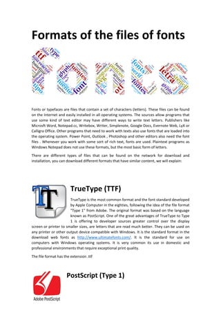 Formats of the files of fonts 
Fonts or typefaces are files that contain a set of characters (letters). These files can be found 
on the Internet and easily installed in all operating systems. The sources allow programs that 
use some kind of text editor may have different ways to write text letters. Publishers like 
Microsft Word, Notepad.cc, Writebox, Writer, Simplenote, Google Docs, Evernote Web, LyX or 
Calligra Office. Other programs that need to work with texts also use fonts that are loaded into 
the operating system. Power Point, Outlook , Photoshop and other editors also need the font 
files . Whenever you work with some sort of rich text, fonts are used. Plaintext programs as 
Windows Notepad does not use these formats, but the most basic form of letters. 
There are different types of files that can be found on the network for download and 
installation, you can download different formats that have similar content, we will explain: 
TrueType (TTF) 
TrueType is the most common format and the font standard developed 
by Apple Computer in the eighties, following the idea of the file format 
"Type 1" from Adobe. The original format was based on the language 
known as PostScript. One of the great advantages of TrueType to Type 
1 is offering to developer sources greater control over the display 
screen or printer to smaller sizes, are letters that are read much better. They can be used on 
any printer or other output device compatible with Windows. It is the standard format in the 
download web fonts as http://www.ultimatefonts.com/. It is the standard for use on 
computers with Windows operating systems. It is very common its use in domestic and 
professional environments that require exceptional print quality. 
The file format has the extension .ttf 
PostScript (Type 1) 
 