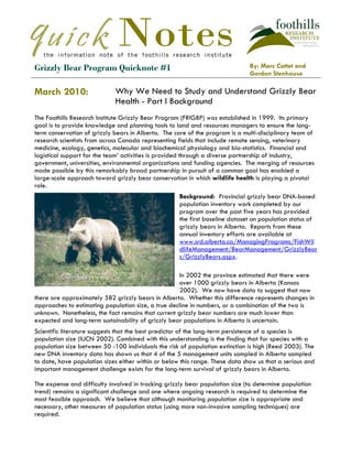 Ggg ggggggggg stelitca tsteast shstirngnrl gheistingl theiengi fhidld




Grizzly Bear Program Quicknote #1                                              By: Marc Cattet and
                                                                               Gordon Stenhouse

March 2010:                  Why We Need to Study and Understand Grizzly Bear
                             Health - Part I Background
The Foothills Research Institute Grizzly Bear Program (FRIGBP) was established in 1999. Its primary
goal is to provide knowledge and planning tools to land and resources managers to ensure the long-
term conservation of grizzly bears in Alberta. The core of the program is a multi-disciplinary team of
research scientists from across Canada representing fields that include remote sensing, veterinary
medicine, ecology, genetics, molecular and biochemical physiology and bio-statistics. Financial and
logistical support for the team’ activities is provided through a diverse partnership of industry,
government, universities, environmental organizations and funding agencies. The merging of resources
made possible by this remarkably broad partnership in pursuit of a common goal has enabled a
large-scale approach toward grizzly bear conservation in which wildlife health is playing a pivotal
role.
                                                     Background: Provincial grizzly bear DNA-based
                                                     population inventory work completed by our
                                                     program over the past five years has provided
                                                     the first baseline dataset on population status of
                                                     grizzly bears in Alberta. Reports from these
                                                     annual inventory efforts are available at
                                                     www.srd.alberta.ca/ManagingPrograms/FishWil
                                                     dlifeManagement/BearManagement/GrizzlyBear
                                                     s/GrizzlyBears.aspx.

                                                     In 2002 the province estimated that there were
                                                     over 1000 grizzly bears in Alberta (Kansas
                                                     2002). We now have data to suggest that now
there are approximately 582 grizzly bears in Alberta. Whether this difference represents changes in
approaches to estimating population size, a true decline in numbers, or a combination of the two is
unknown. Nonetheless, the fact remains that current grizzly bear numbers are much lower than
expected and long-term sustainability of grizzly bear populations in Alberta is uncertain.
Scientific literature suggests that the best predictor of the long-term persistence of a species is
population size (IUCN 2002). Combined with this understanding is the finding that for species with a
population size between 50 -100 individuals the risk of population extinction is high (Reed 2003). The
new DNA inventory data has shown us that 4 of the 5 management units sampled in Alberta sampled
to date, have population sizes either within or below this range. These data show us that a serious and
important management challenge exists for the long-term survival of grizzly bears in Alberta.

The expense and difficulty involved in tracking grizzly bear population size (to determine population
trend) remains a significant challenge and one where ongoing research is required to determine the
most feasible approach. We believe that although monitoring population size is appropriate and
necessary, other measures of population status (using more non-invasive sampling techniques) are
required.
 