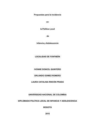  


                 Propuestas para la incidencia


                              en


                       la Política Local


                              de


                    Infancia y Adolescencia




                  LOCALIDAD DE FONTIBÒN




                 IVONNE DONCEL QUINTERO


                  ORLANDO GOMEZ ROMERO


               LAURA CATALINA RINCÓN PRADA




             UNIVERSIDAD NACIONAL DE COLOMBIA


    DIPLOMADO POLÍTICA LOCAL DE INFANCIA Y ADOLESCENCIA


                           BOGOTÁ


                             2010




 
 