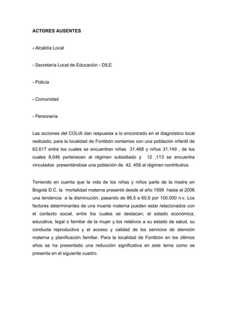  

ACTORES AUSENTES


- Alcaldía Local


- Secretaría Local de Educación - DILE


- Policía


- Comunidad


- Personería


Las acciones del COLIA dan respuesta a lo encontrado en el diagnóstico local
realizado, para la localidad de Fontibón contamos con una población infantil de
62.617 entre los cuales se encuentran niñas 31.468 y niños 31.149 , de los
cuales 8.046 pertenecen al régimen subsidiado y         12 .113 se encuentra
vinculados presentándose una población de 42. 458 al régimen contributivo.


Teniendo en cuenta que la vida de los niñas y niños parte de la madre en
Bogotá D.C. la mortalidad materna presentó desde el año 1999 hasta el 2006
una tendencia a la disminución, pasando de 86,5 a 60,8 por 100.000 n.v. Los
factores determinantes de una muerte materna pueden estar relacionados con
el contexto social, entre los cuales se destacan; el estado económica,
educativa, legal o familiar de la mujer y los relativos a su estado de salud, su
conducta reproductiva y el acceso y calidad de los servicios de atención
materna y planificación familiar. Para la localidad de Fontibón en los últimos
años se ha presentado una reducción significativa en este tema como se
presenta en el siguiente cuadro.




 
 
