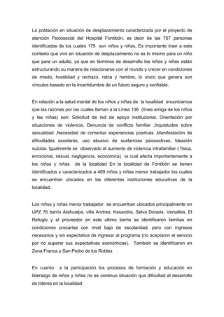  

La población en situación de desplazamiento caracterizada por el proyecto de
atención Psicosocial del Hospital Fontibón, es decir de las 707 personas
identificadas de los cuales 175 son niños y niñas, Es importante traer a este
contexto que vivir en situación de desplazamiento no es lo mismo para un niño
que para un adulto, ya que en términos de desarrollo los niños y niñas están
estructurando su manera de relacionarse con el mundo y crecer en condiciones
de miedo, hostilidad y rechazo, rabia y hambre, lo único que genera son
vínculos basado en la incertidumbre de un futuro seguro y confiable.


En relación a la salud mental de los niños y niñas de la localidad encontramos
que las razones por las cuales llaman a la Línea 106 (línea amiga de los niños
y las niñas) son: Solicitud de red de apoyo institucional, Orientación por
situaciones de violencia, Denuncia de conflicto familiar ,Inquietudes sobre
sexualidad ,Necesidad de comentar experiencias positivas ,Manifestación de
dificultades escolares, uso abusivo de sustancias psicoactivas, Ideación
suicida. Igualmente se observado el aumento de violencia intrafamiliar ( física,
emocional, sexual, negligencia, económica) la cual afecta importantemente a
los niños y niñas     de la localidad En la localidad de Fontibón se tienen
identificados y caracterizados a 489 niños y niñas menor trabajador los cuales
se encuentran ubicados en las diferentes instituciones educativas de la
localidad.


Los niños y niñas menor trabajador se encuentran ubicados principalmente en
UPZ 76 barrio Atahualpa, villa Andrea, Kasandra, Selva Dorada, Versalles, El
Refugio y el proveedor en este ultimo barrio se identificaron familias en
condiciones precarias con nivel bajo de escolaridad, pero con ingresos
necesarios y sin expectativa de ingresar al programa (no aceptaron el servicio
por no superar sus expectativas económicas). También se identificaron en
Zona Franca y San Pedro de los Robles


En cuanto     a la participación los procesos de formación y educación en
liderazgo de niños y niñas no es continuo situación que dificultad el desarrollo
de líderes en la localidad

 
 