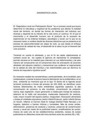  

                             DIAGNOSTICO LOCAL




El Diagnóstico Local con Participación Social "es un proceso social que busca
determinar la naturaleza y magnitud de los problemas que afectan la realidad
social del territorio, en donde las formas de interacción del individuo son
diversas y depende de su tránsito de la vida como un continuo. En el que el
crecimiento y el desarrollo humano son el producto de la sucesión de
experiencias en los órdenes biológico, psicológico y social, por lo que se es
necesario hacer un análisis desde las diversas relaciones que se presenta en el
proceso de salud-enfermedad por etapa de ciclo, ya que desde el enfoque
promocional de calidad de vida, el desarrollo de la salud va por el itinerario del
ciclo evolutivo.


Teniendo en cuenta lo planteado, y con el fin de captar objetivamente el
contexto social de los sujetos el ejercicio de representar la complejidad,
permite ubicarse en la realidad para intervenir en sus determinantes y de esta
manera ser consecuente con el compromiso ético de articulación de acciones
alrededor del esfuerzo colectivo y transectorial que conlleven al mejoramiento
de la calidad de vida del individuo y las colectividades para así disminuir la
brecha de inequidad e injusticia social”.


Es necesario resaltar las características y particularidades, de la localidad, para
contextualizar y orientar la lectura hacia la delimitación de la problemática, en el
área ambiental se menciona que en la Upz 75 dentro de la Agenda social
territorial construida a través del proceso de GSI 2009, se identifican como
factores deteriorantes de medio ambiéntelos siguientes aspectos: la alta
concentración de comercio, la alta movilidad, concentración de población
canina, baja vegetación, mayor generación e inadecuado manejo de residuos,
deterioro de la malla vial secundaria, inadecuada disposición de residuos,
ruido, mayor invasión del espacio público, inseguridad, intoxicación alimentaria
y brotes en entidades educativas (Jardín infantil Emanuel, Jardín infantil Genios
en Acción, Villemar el Carmen Sede B, Colegio Distrital Pablo Neruda) y en
hogares, deterioro a fuentes hídricas y humedales, falta de zonas verdes,
deforestación, presencia de roedores y vectores, presencia de contaminación
sonora y visual por medio de la publicidad exterior, amplificadores de sonido,
música de cada uno de los establecimientos existentes, exceso de avisos
publicitarios en diferentes zonas del micro territorio entre las carreras 99 y 100.




 
 