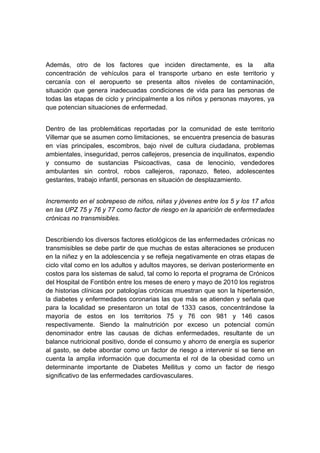 




Además, otro de los factores que inciden directamente, es la             alta
concentración de vehículos para el transporte urbano en este territorio y
cercanía con el aeropuerto se presenta altos niveles de contaminación,
situación que genera inadecuadas condiciones de vida para las personas de
todas las etapas de ciclo y principalmente a los niños y personas mayores, ya
que potencian situaciones de enfermedad.


Dentro de las problemáticas reportadas por la comunidad de este territorio
Villemar que se asumen como limitaciones, se encuentra presencia de basuras
en vías principales, escombros, bajo nivel de cultura ciudadana, problemas
ambientales, inseguridad, perros callejeros, presencia de inquilinatos, expendio
y consumo de sustancias Psicoactivas, casa de lenocinio, vendedores
ambulantes sin control, robos callejeros, raponazo, fleteo, adolescentes
gestantes, trabajo infantil, personas en situación de desplazamiento.


Incremento en el sobrepeso de niños, niñas y jóvenes entre los 5 y los 17 años
en las UPZ 75 y 76 y 77 como factor de riesgo en la aparición de enfermedades
crónicas no transmisibles.


Describiendo los diversos factores etiológicos de las enfermedades crónicas no
transmisibles se debe partir de que muchas de estas alteraciones se producen
en la niñez y en la adolescencia y se refleja negativamente en otras etapas de
ciclo vital como en los adultos y adultos mayores, se derivan posteriormente en
costos para los sistemas de salud, tal como lo reporta el programa de Crónicos
del Hospital de Fontibón entre los meses de enero y mayo de 2010 los registros
de historias clínicas por patologías crónicas muestran que son la hipertensión,
la diabetes y enfermedades coronarias las que más se atienden y señala que
para la localidad se presentaron un total de 1333 casos, concentrándose la
mayoría de estos en los territorios 75 y 76 con 981 y 146 casos
respectivamente. Siendo la malnutrición por exceso un potencial común
denominador entre las causas de dichas enfermedades, resultante de un
balance nutricional positivo, donde el consumo y ahorro de energía es superior
al gasto, se debe abordar como un factor de riesgo a intervenir si se tiene en
cuenta la amplia información que documenta el rol de la obesidad como un
determinante importante de Diabetes Mellitus y como un factor de riesgo
significativo de las enfermedades cardiovasculares.




 
 
