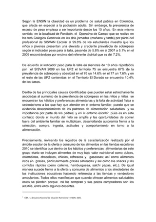  

Según la ENSIN la obesidad es un problema de salud pública en Colombia,
que afecta en especial a la población adulta. Sin embargo, la prevalencia de
exceso de peso empieza a ser importante desde los 10 años.1 En este mismo
sentido, en la localidad de Fontibón, el Operativo de Campo que se realizo en
los tres Colegios Centinela en las dos jornadas (mañana y tarde) por parte del
profesional de SISVAN Escolar al 99.8% de los estudiantes muestra que los
niños y jóvenes presentan una elevada y creciente prevalecía de sobrepeso
según el indicador peso para la talla, pasando de 5.8% en el 2007 a 8.1% en el
2009 encontrándose por encima del referente distrital que es del 7.2%.


De acuerdo al indicador peso para la talla en menores de 10 años reportados
por el SISVAN 2009 en las UPZ el territorio 75 se encuentra 67% de la
prevalencia de sobrepeso y obesidad en el 76 un 14.6% en el 77 un 7.6% y en
el resto de las UPZ contenidas en el Territorio El Dorado se encuentra 10.4%
de los casos.


Dentro de las principales causas identificadas que pueden estar estrechamente
asociadas al aumento de la prevalencia de sobrepeso en los niños y niñas se
encuentran los hábitos y preferencias alimentarias y la falta de actividad física o
sedentarismo a las que hay que atender en el entorno familiar, puesto que se
evidencia desconocimiento de los patrones de alimentación saludables y su
importancia por parte de los padres; y en el entorno escolar, pues es en este
contexto donde el mundo del niño se amplía y las oportunidades de comer
fuera del ambiente familiar se multiplican, desarrollando autonomía frente a la
selección, compra, ingesta, actitudes y comportamiento en torno a la
alimentación.


Precisamente, revisando los registros de la caracterización realizada por el
ámbito escolar de la oferta y consumo de los alimentos en las tiendas escolares
2010 se identifica que dentro de los hábitos y preferencias alimentarias de este
grupo etario se incluyen alimentos de muy bajo valor nutricional como dulces,
colombinas, chocolates, chicles, refrescos y gaseosas; así como alimentos
ricos en grasas, particularmente grasas saturadas y sal como los snacks y las
comidas rápidas (perro caliente, hamburguesa, salchi papas, etc.). De igual
manera sucede frente a la oferta y consumo de alimentos a los alrededores de
las instituciones educativas haciendo referencia a las tiendas y vendedores
ambulantes. Todos ellos manifiestan que cuando ofrecen alimentos saludables
estos se pierden porque no los compran y sus pocos compradores son los
adultos, entre ellos algunos docentes.
                                                                 
1
       ICBF.  La Encuesta Nacional de Situación Nutricional – ENSIN. 2005.    



 
 