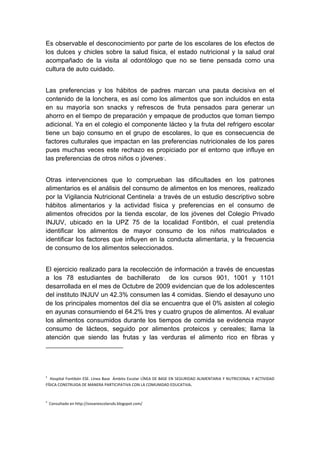  

Es observable el desconocimiento por parte de los escolares de los efectos de
los dulces y chicles sobre la salud física, el estado nutricional y la salud oral
acompañado de la visita al odontólogo que no se tiene pensada como una
cultura de auto cuidado.


Las preferencias y los hábitos de padres marcan una pauta decisiva en el
contenido de la lonchera, es así como los alimentos que son incluidos en esta
en su mayoría son snacks y refrescos de fruta pensados para generar un
ahorro en el tiempo de preparación y empaque de productos que toman tiempo
adicional. Ya en el colegio el componente lácteo y la fruta del refrigero escolar
tiene un bajo consumo en el grupo de escolares, lo que es consecuencia de
factores culturales que impactan en las preferencias nutricionales de los pares
pues muchas veces este rechazo es propiciado por el entorno que influye en
las preferencias de otros niños o jóvenes2.


Otras intervenciones que lo comprueban las dificultades en los patrones
alimentarios es el análisis del consumo de alimentos en los menores, realizado
por la Vigilancia Nutricional Centinela3 a través de un estudio descriptivo sobre
hábitos alimentarios y la actividad física y preferencias en el consumo de
alimentos ofrecidos por la tienda escolar, de los jóvenes del Colegio Privado
INJUV, ubicado en la UPZ 75 de la localidad Fontibón, el cual pretendía
identificar los alimentos de mayor consumo de los niños matriculados e
identificar los factores que influyen en la conducta alimentaria, y la frecuencia
de consumo de los alimentos seleccionados.


El ejercicio realizado para la recolección de información a través de encuestas
a los 78 estudiantes de bachillerato de los cursos 901, 1001 y 1101
desarrollada en el mes de Octubre de 2009 evidencian que de los adolescentes
del instituto INJUV un 42.3% consumen las 4 comidas. Siendo el desayuno uno
de los principales momentos del día se encuentra que el 0% asisten al colegio
en ayunas consumiendo el 64.2% tres y cuatro grupos de alimentos. Al evaluar
los alimentos consumidos durante los tiempos de comida se evidencia mayor
consumo de lácteos, seguido por alimentos proteicos y cereales; llama la
atención que siendo las frutas y las verduras el alimento rico en fibras y
                                                                 

 


2
   Hospital Fontibón ESE. Línea Base  Ámbito Escolar LÍNEA DE BASE EN SEGURIDAD ALIMENTARIA Y NUTRICIONAL Y ACTIVIDAD 
FÍSICA CONSTRUIDA DE MANERA PARTICIPATIVA CON LA COMUNIDAD EDUCATIVA.  


3
      Consultado en http://sisvanescolarsds.blogspot.com/ 



 
 