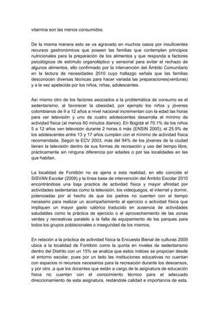  

vitamina son las menos consumidos.


De la misma manera esto se va agravado en muchos casos por insuficientes
recursos gastronómicos que poseen las familias que contemplen principios
nutricionales para la preparación de los alimentos y que responda a factores
psicológicos de estímulo organoléptico y sensorial para evitar el rechazo de
algunos alimentos, ello confirmado por la intervención del Ámbito Comunitario
en la lectura de necesidades 2010 cuyo hallazgo señala que las familias
desconocen diversas técnicas para hacer variada las preparaciones(verduras)
y a la vez apetecida por los niños, niñas, adolescentes.


Así mismo otro de los factores asociados a la problemática de consumo es el
sedentarismo, al favorecer la obesidad, por ejemplo los niños y jóvenes
colombianos de 9 a 12 años a nivel nacional incrementan con la edad las horas
para ver televisión y uno de cuatro adolescentes desarrolla el mínimo de
actividad física (al menos 60 minutos diarios). En Bogotá el 70.1% de los niños
5 a 12 años ven televisión durante 2 horas ó más (ENSIN 2005); el 25.9% de
los adolescentes entre 13 y 17 años cumplen con el mínimo de actividad física
recomendada. Según la ECV 2003, más del 94% de los jóvenes de la ciudad
tienen la televisión dentro de sus formas de recreación y uso del tiempo libre,
prácticamente sin ninguna diferencia por edades o por las localidades en las
que habitan.


La localidad de Fontibón no es ajena a esta realidad, en ello coincide el
SISVAN Escolar (2009) y la línea base de intervención del Ámbito Escolar 2010
encontrándose una baja practica de actividad física y mayor afinidad por
actividades sedentarias como la televisión, los videojuegos, el internet y dormir,
potenciadas por el hecho de que los padres no cuenten con el tiempo
necesario para realizar un acompañamiento al ejercicio o actividad física que
impliquen un mayor gasto calórico traducido en ausencia de actividades
saludables como la práctica de ejercicio o el aprovechamiento de las zonas
verdes y recreativas paralelo a la falta de equipamiento de los parques para
todos los grupos poblacionales o inseguridad de los mismos,


En relación a la práctica de actividad física la Encuesta Bienal de culturas 2009
ubica a la localidad de Fontibón como la quinta en niveles de sedentarismo
dentro del Distrito con un 15% se analiza que estos índices se propician desde
el entorno escolar, pues por un lado las instituciones educativas no cuentan
con espacios ni recursos necesarios para la recreación durante los descansos,
y por otro ,a que los docentes que están a cargo de la asignatura de educación
física no cuentan con el conocimiento técnico para el adecuado
direccionamiento de esta asignatura, restándole calidad e importancia de esta.

 
 