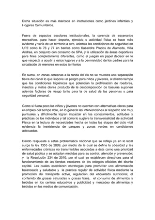  

Dicha situación es más marcada en instituciones como jardines infantiles y
Hogares Comunitarios.


Fuera de espacios escolares institucionales, la carencia de escenarios
recreativos, para hacer deporte, ejercicio o actividad física se hace más
evidente y varía de un territorio a otro, además las condiciones de seguridad en
UPZ como la 76 y 77 en barrios como Kasandra Prados de Alameda, Villa
Andrea, en conjunto con consumo de SPA, y la utilización de áreas deportivas
para fines completamente diferentes, como el juegan un papel decisor en lo
que respecta a acudir a estos lugares y a la permisividad de los padres para la
circulación de menores en estos territorios


En suma, en zonas cercanas a la ronda del rio no se muestra una separación
física del canal lo que supone un peligro para niños y jóvenes, al mismo tiempo
que las condiciones higiénicas que potencian la proliferación de roedores,
insectos y malos olores producto de la descomposición de basuras suponen
además factores de riesgo tanto para la de salud de las personas y para
seguridad personal.


Como si fuera poco los niños y jóvenes no cuentan con alternativas claras para
el empleo del tiempo libre, en lo general las intervenciones al respecto son muy
puntuales y difícilmente logran impactar en los conocimientos, actitudes y
prácticas de los individuos y tal como lo sugiere la transversalidad de actividad
Física en la lectura de necesidades hecha en todas las etapas del ciclo vital
evidencia la inexistencia de parques y zonas verdes en condiciones
adecuadas.


Dando respuesta a estas problemática nacional que se refleja ya en lo local
surge la ley 1355 de 2009, por medio de la cual se define la obesidad y las
enfermedades crónicas no transmisibles asociadas a ésta como una prioridad
de salud pública y se adoptan medidas para su control, atención y prevención;
y la Resolución 234 de 2010, por el cual se establecen directrices para el
funcionamiento de las tiendas escolares de los colegios oficiales del distrito
capital. Las cuales establecen estrategias para promover una alimentación
balanceada y saludable y la practica regular de actividad física mediante la
promoción del transporte activo, regulación del etiquetado nutricional, el
contenido de grasas saturadas y grasas trans, el consumo de alimentos y
bebidas en los centros educativos y publicidad y mercadeo de alimentos y
bebidas en los medios de comunicación.




 
 