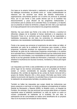  

Con base en la anterior información y realizando un análisis, comparativo de
los hallazgos encontrados, se plantea como un núcleo problematizador se
relaciona con las acciones que desde las distintas instituciones y
organizaciones comunitarias generan con el ánimo de promover la actividad
física, por lo que frente a esto puede decirse que en la localidad hay
desconocimiento y poca difusión de los programas institucionales y
comunitarios para la práctica de la actividad física, la recreación y el deporte,
que se presenta en todos los territorios y etapas del ciclo vital y que repercute
en la baja participación de la comunidad en los programas existentes.


Además, hay que anotar que frente a los ciclos de Infancia y Juventud en
diferentes colegios de la localidad el tiempo destinado a la asignatura de
Educación Física no es suficiente para el desarrollo de las capacidades y
habilidades necesarias; de otro lado, los contenidos no corresponden en
ocasiones a las necesidades manifestadas por los estudiantes.


Frente a las causas que enmarcan el surgimiento de este núcleo se hallan: el
desinterés por parte de la población de informarse para acceder a dichos
programas; incipientes procesos de organización social y comunitaria para
demandar de parte de las instituciones programas encaminados a la práctica
de la actividad física y finalmente el distanciamiento que las instituciones tienen
respecto a las comunidades y sus necesidades en esta materia en particular en
donde no se han generado canales de información y motivación, a lo que debe
añadirse la insuficiencia de recursos humanos, monetarios y físicos para lograr
tal objetivo.


Las respuestas que frente a esta problemática se han generado provienen en
primer lugar de las mismas comunidades, pues en la localidad de Fontibón
existen un número considerable de escuelas deportivas en diferentes
disciplinas (18), comités de deportes de las Juntas de Acción Comunal (43) y
grupos de Adultos Mayores (32) y otros grupos informales que tienen como
objetivo la promoción del deporte y la actividad física a través de la enseñanza,
la realización de campeonatos barriales y la práctica diaria.


También se hallan las respuestas que surgen desde las instituciones que
tienen presencia a nivel local, en donde se destacan principalmente el Instituto
Distrital de Recreación y Deporte (IDRD), la Alcaldía Local y el Hospital de
Fontibón. Sin embargo, hay que reconocer que aunque estas tienen un impacto
importante sobre la población beneficiaria, su radio de acción no cubre un
número considerable de habitantes de la localidad. De otro lado, la
participación de las comunidades se realiza como beneficiaria de un proyecto
más no en el proceso de formulación de los mismos.

 
 
