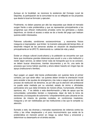  

Aunque en la localidad, se reconoce la existencia del Consejo Local de
Deportes, la participación de la comunidad no se ve reflejada en los proyectos
que desde lo local se formulan y ejecutan.


Finalmente, no deben pasarse por alto las respuestas que desde el mercado
surgen frente a esta problemática y que se representan principalmente a los
programas que ofrecen instituciones privadas como los gimnasios y clubes
deportivos, en donde el acceso a estos se da a través del pago que realizan
quienes estén interesados.


Patrones culturales, condiciones socioeconómicas        y escenarios físicos
inseguros e inapropiados que limitan la inversión adecuada del tiempo libre, el
desarrollo integral de las personas adultas en situación de desplazamiento
principalmente en la UPZ 75, deteriorando su calidad de vida y salud.


Existe un choque cultural (rural-urbano) y la población se encuentra con que
tiene que movilizarse grandes distancias para acudir a una u otra institución y
recibir algún servicio, se deben tomar rutas de transporte que no se conocen,
se deben buscar direcciones, tramitar documentos y en fin, una serie de
procesos que nunca habían asumido y ahora deben hacerlo sin ningún tipo de
apoyo (institucional o familiar).


Aquí juegan un papel vital los/as profesionales con quienes tiene el primer
contacto, por que serán ellos / as quienes deben brindar la orientación inicial
para acceder a las ayudas de emergencia y las rutas a seguir para el resto del
proceso de restitución de derechos. es por ello que la atención del profesional
no puede estar mediada por su voluntad, estado de ánimo o afinidades
particulares sino que debe brindarse de manera eficaz, humanizada, eficiente,
oportuna, etc. Y es debido a esta desinformación y falta de apoyo que las
comunidades vulnerables tienden a marginarse, dejar de lado la toma de
decisiones y la búsqueda de autonomía / empoderamiento para ubicarse en los
cordones de miseria de grandes ciudades, en condiciones insalubres,
inseguras y sin ser visibilizadas por las instituciones a las que le compete su
atención.


Sumado a esto, las diversas y marcadas expresiones de violencia contra los
niños y las niñas desplazados y el poco reconocimiento que existe de la
problemática en mención ponen en riesgo su salud física y emocional y
determinan su desempeño en el ámbito escolar.




 
 