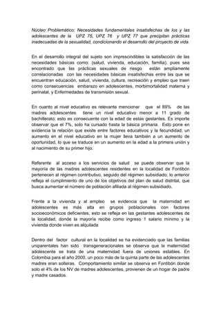  

Núcleo Problemático: Necesidades fundamentales insatisfechas de los y las
adolescentes de la UPZ 75, UPZ 76 y UPZ 77 que precipitan prácticas
inadecuadas de la sexualidad, condicionando el desarrollo del proyecto de vida.


En el desarrollo integral del sujeto son imprescindibles la satisfacción de las
necesidades básicas como: (salud, vivienda, educación, familia), pues sea
encontrado que las prácticas sexuales de riesgo            están ampliamente
correlacionadas con las necesidades básicas insatisfechas entre las que se
encuentran educación, salud, vivienda, cultura, recreación y empleo que traen
como consecuencias embarazo en adolescentes, morbimortalidad materna y
perinatal, y Enfermedades de transmisión sexual.


En cuanto al nivel educativo es relevante mencionar que el 89% de las
madres adolescentes       tiene un nivel educativo menor a 11 grado de
bachillerato; esto es consecuente con la edad de estas gestantes. Es importe
observar que el 7%, solo ha cursado hasta la básica primaria. Esto pone en
evidencia la relación que existe entre factores educativos y la fecundidad; un
aumento en el nivel educativo en la mujer lleva también a un aumento de
oportunidad, lo que se traduce en un aumento en la edad a la primera unión y
al nacimiento de su primer hijo.


Referente al acceso a los servicios de salud se puede observar que la
mayoría de las madres adolescentes residentes en la localidad de Fontibón
pertenecen al régimen contributivo, seguido del régimen subsidiado; lo anterior
refleja el cumplimiento de uno de los objetivos del plan de salud distrital, que
busca aumentar el número de población afiliada al régimen subsidiado.


Frente a la vivienda y al empleo se evidencia que la maternidad en
adolescentes es más alta en grupos poblacionales con factores
socioeconómicos deficientes, esto se refleja en las gestantes adolescentes de
la localidad, donde la mayoría recibe como ingreso 1 salario mínimo y la
vivienda donde viven es alquilada


Dentro del factor cultural en la localidad se ha evidenciado que las familias
uniparentales han sido transgeneracionales se observa que la maternidad
adolescente se trata de una maternidad fuera de uniones estables. En
Colombia para el año 2000, un poco más de la quinta parte de las adolescentes
madres eran solteras. Comportamiento similar se observa en Fontibón donde
solo el 4% de los NV de madres adolescentes, provienen de un hogar de padre
y madre casados.


 
 