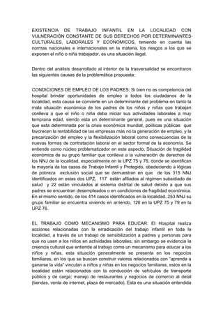  

EXISTENCIA DE TRABAJO INFANTIL EN LA LOCALIDAD CON
VULNERACIÓN CONSTANTE DE SUS DERECHOS POR DETERMINANTES
CULTURALES, LABORALES Y ECONOMICOS, teniendo en cuenta las
normas nacionales e internacionales en la materia, los riesgos a los que se
exponen el niño o niña trabajador, es una situación ilegal.


Dentro del análisis desarrollado al interior de la trasversalidad se encontraron
las siguientes causas de la problemática propuesta:


CONDICIONES DE EMPLEO DE LOS PADRES: Si bien no es competencia del
hospital brindar oportunidades de empleo a todos los ciudadanos de la
localidad, esta causa se convierte en un determinante del problema en tanto la
mala situación económica de los padres de los niños y niñas que trabajan
conlleva a que el niño o niña deba iniciar sus actividades laborales a muy
temprana edad, siendo esta un determinante general, pues es una situación
que esta determinada por la crisis económica mundial, políticas públicas que
favorecen la rentabilidad de las empresas más no la generación de empleo, y la
precarización del empleo y la flexibilización laboral como consecuencias de la
nuevas formas de contratación laboral en el sector formal de la economía. Se
entiende como núcleo problematizador en este aspecto, Situación de fragilidad
económica de su grupo familiar que conlleva a la vulneración de derechos de
los NNJ de la localidad, especialmente en la UPZ 75 y 76, donde se identifican
la mayoría de los casos de Trabajo Infantil y Protegido, obedeciendo a lógicas
de pobreza exclusión social que se demuestran en que de los 315 NNJ
identificados en estas dos UPZ, 117 están afiliados al régimen subsidiado de
salud y 22 están vinculados al sistema distrital de salud debido a que sus
padres se encuentran desempleados o en condiciones de fragilidad económica.
En el mismo sentido, de los 414 casos identificados en la localidad, 253 NNJ su
grupo familiar se encuentra viviendo en arriendo, 126 en la UPZ 75 y 79 en la
UPZ 76.


EL TRABAJO COMO MECANISMO PARA EDUCAR: El Hospital realiza
acciones relacionadas con la erradicación del trabajo infantil en toda la
localidad, a través de un trabajo de sensibilización a padres y personas para
que no usen a los niños en actividades laborales; sin embargo se evidencia la
creencia cultural que entiende al trabajo como un mecanismo para educar a los
niños y niñas, esta situación generalmente se presenta en los negocios
familiares, en los que se buscan construir valores relacionados con “aprenda a
ganarse la vida” vinculan a niños y niñas en los negocios familiares, estos en la
localidad están relacionados con la conducción de vehículos de transporte
público y de carga; manejo de restaurantes y negocios de comercio al detal
(tiendas, venta de internet, plaza de mercado). Esta es una situación entendida

 
 