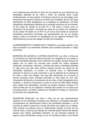  

como determinante particular en tanto son los padres los que determinan las
actividades laborales de los niños y niñas. Se entiende como núcleo
problematizador en este aspecto, la Creencia cultural de uso del trabajo como
mecanismo para generar valores en los NNJ de la localidad. De los 414 casos
identificados de NNJ trabajadores en la localidad se identificaron 218 NNJ
trabajadores identificados participan de la actividad económica de sus familias,
de los cuales 97 residen en la UPZ 75; y 148 casos lo hacen como un
mecanismo de formación y honradez por parte de sus padres y/o cuidadores,
de los cuales 79 residen en la UPZ 75, por ser la zona donde se concentran
actividades económicas informales que generalmente son de sus propios
padres y ellos se convierten en trabajadores de los negocios familiares (Ver
grafica Razones por las que trabajan los NNJ de la localidad).


ACOMPAÑAMIENTO A PADRES EN EL TRABAJO: Los padres solicitan a sus
hijos acompañar sus actividades laborales para evitarles exposición a riesgo
psicosocial


BARRERAS DE ACCESO AL SISTEMA EDUCATIVO: Los niños y niñas que
se encuentran por fuera del sistema educativo son obligados por sus padres a
realizar actividades laborales como mecanismo de castigo; de igual manera los
padres que no tienen los recursos para proveer los costos escolares
(matriculas, transportes, uniformes, y demás) promueven actividades laborales
en ellos para que sean ellos mismos quienes asuman los gastos de las
actividades educativas. Lo anterior se entiende como un determinante
particular en tanto es un acto involuntario y que no depende de la voluntad de
los niños y niñas que trabajan, sino que esta relacionada con el acceso al
servicio educativo como actividad primordial en esta etapa de ciclo vital.
Vulneración del derecho a la educación de los niños y niñas trabajadores de la
localidad, e, donde se encontraron 3 casos en el que los NNJ deben trabajar
para costear sus necesidades, incluidos sus gastos escolares, sumado a 14
casos de NNJ que se ven obligados a trabajar para aportar en sus casas para
el sustento diario, y 65 NNJ lo realizan por considerar el trabajo un mecanismo
de formación de competencias.


DESERCIÓN ESCOLAR: Los niños y niñas son los que voluntariamente
desertan de sus actividades escolares para dedicarse a actividades laborales,
principalmente por desmotivación frente a las actividades escolares, y con la
creencia de adquirir autonomía a través del dinero que captan por su trabajo.
Esta situación se entiende como un determinante singular en tanto son los
mismos niños y niñas los que deciden por voluntad propia retirarse del sistema
escolar para realizar actividades laborales. Es una situación presente en
algunos casos identificados aunque no es una tendencia debido a las fuertes

 
 