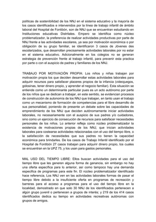  

políticas de sostenibilidad de los NNJ en el sistema educativo y la mayoría de
los casos identificados e intervenidos por la línea de trabajo infantil de ámbito
laboral del Hospital de Fontibón, son de NNJ que se encuentran estudiando en
Instituciones educativas Distritales. Empero se identifica como núcleo
problematizador, la preferencia de realizar actividades productivas por parte de
NNJ frente a las actividades escolares, ya sea por motivación económica o por
obligación de su grupo familiar, se identificaron 3 casos de Jóvenes des
escolarizados, que desarrollan precisamente actividades laborales por no estar
en el sistema educativo. Adicionalmente en los colegios no se generan
estrategia de prevención frente al trabajo infantil, para prevenir esta practica
por parte o con el auspicio de padres y familiares de los NNJ.


TRABAJO POR MOTIVACIÓN PROPIA: Los niños y niñas trabajan por
motivación propia los que deciden desarrollar estas actividades laborales para
adquirir recursos para satisfacer placeres propios de la infancia (videojuegos,
golosinas, tener dinero propio, y aprender el negocio familiar). Esta situación se
entiende como un determinante particular pues es un acto autónomo por parte
de los niños que se dedican a trabajar, en este sentido, se evidencian procesos
de construcción de autonomía de los NNJ que trabajan, en tanto usan el trabajo
como un mecanismo de formación de competencias para el libre desarrollo de
sus personalidad, poniendo de presente un debate sobre las capacidades de
emprendimiento de los NNJ que deciden autónomamente iniciar actividades
laborales, no necesariamente con el auspicio de sus padres y/o cuidadores,
sino como un ejercicio de consecución de recursos para satisfacer necesidades
personales de los niños. Lo anterior refleja como núcleo problematizador la
existencia de motivaciones propias de los NNJ, que inician actividades
laborales para costearse actividades relacionadas con el uso del tiempo libre, o
la satisfacción de necesidades que sus padres no tienen la capacidad
económica para brindarles. De los casos de Trabajo Infantil identificado por el
Hospital de Fontibón 27 casos trabajan para adquirir dinero propio, los cuales
se encuentran en la UPZ 75, y los usan para gastos personales.


MAL USO DEL TIEMPO LIBRE: Ellos buscan actividades para el uso del
tiempo libre que les generen alguna forma de ganancia, sin embargo no hay
una oferta específica para lo anterior, así como tampoco hay una demanda
especifica de programas para este fin. El núcleo problematizador identificado
hace referencia, Los NNJ ven en las actividades laborales formas de pasar el
tiempo libre debido a la insuficiente oferta en programas de recreación y
barreras para el acceso a programas para el uso del tiempo libre en la
localidad, demostrado en que solo 30 NNJ de los identificados pertenecen a
algún grupo juvenil o pertenecen a grupos de interés; y 219 de los 414 casos
identificados dedica su tiempo en actividades recreativas autónomas con
grupos de amigos.

 
 