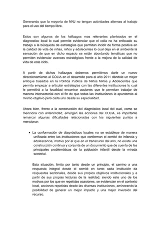  

Generando que la mayoría de NNJ no tengan actividades alternas al trabajo
para el uso del tiempo libre.


Estos son algunos de los hallazgos mas relevantes planteados en el
diagnostico local lo cual permite evidenciar que el colia no ha enfocado su
trabajo a la búsqueda de estrategias que permitan incidir de forma positiva en
la calidad de vida de niñas, niños y adolecentes lo cual deja en el ambiente la
sensación de que en dicho espacio se están abordando temáticas que no
permiten evidenciar avances estratégicos frente a la mejora de la calidad de
vida de este ciclo.


A partir de dichos hallazgos debemos permitirnos darle un nuevo
direccionamiento al COLIA en el desarrollo para el año 2011 dándole un mejor
enfoque basados en la Política Publica de Niños Niñas y Adolecentes que
permita empezar a articular estrategias con las diferentes instituciones lo cual
le permitirá a la localidad encontrar acciones que le permitan trabajar de
manera intersectorial con el fin de que todas las instituciones le apuntemos al
mismo objetivo pero cada uno desde su especialidad.


Ahora bien, frente a la construcción del diagnóstico local del cual, como se
menciona con anterioridad, emergen las acciones del COLIA, es importante
remarcar algunas dificultades relacionadas con los siguientes puntos a
mencionar:


    • La conformación de diagnósticos locales no se establece de manera
       unificada entre las instituciones que conforman el comité de infancia y
       adolescencia, motivo por el que en el transcurso del año, no existe una
       construcción continua y conjunta de un documento que de cuenta de las
       principales problemáticas de la población infantil desde la mirada
       sectorial.


      Esta situación, limita por tanto desde un principio, el camino a una
      respuesta integral desde el comité en tanto cada institución da
      respuestas sectoriales, desde sus propios objetivos institucionales y a
      partir de sus propias lecturas de la realidad, siendo este uno de los
      motivos por los que en repetidas ocasiones, se evidencian en el contexto
      local, acciones repetidas desde las diversas instituciones, aminorando la
      posibilidad de generar un mejor impacto y una mejor inversión del
      recurso.




 
 