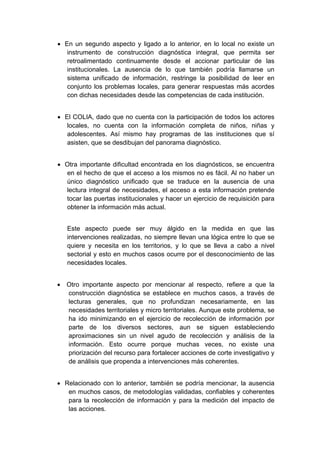  

    • En un segundo aspecto y ligado a lo anterior, en lo local no existe un
       instrumento de construcción diagnóstica integral, que permita ser
       retroalimentado continuamente desde el accionar particular de las
       institucionales. La ausencia de lo que también podría llamarse un
       sistema unificado de información, restringe la posibilidad de leer en
       conjunto los problemas locales, para generar respuestas más acordes
       con dichas necesidades desde las competencias de cada institución.


    • El COLIA, dado que no cuenta con la participación de todos los actores
       locales, no cuenta con la información completa de niños, niñas y
       adolescentes. Así mismo hay programas de las instituciones que sí
       asisten, que se desdibujan del panorama diagnóstico.


    • Otra importante dificultad encontrada en los diagnósticos, se encuentra
      en el hecho de que el acceso a los mismos no es fácil. Al no haber un
      único diagnóstico unificado que se traduce en la ausencia de una
      lectura integral de necesidades, el acceso a esta información pretende
      tocar las puertas institucionales y hacer un ejercicio de requisición para
      obtener la información más actual.


       Este aspecto puede ser muy álgido en la medida en que las
       intervenciones realizadas, no siempre llevan una lógica entre lo que se
       quiere y necesita en los territorios, y lo que se lleva a cabo a nivel
       sectorial y esto en muchos casos ocurre por el desconocimiento de las
       necesidades locales.


    • Otro importante aspecto por mencionar al respecto, refiere a que la
      construcción diagnóstica se establece en muchos casos, a través de
      lecturas generales, que no profundizan necesariamente, en las
      necesidades territoriales y micro territoriales. Aunque este problema, se
      ha ido minimizando en el ejercicio de recolección de información por
      parte de los diversos sectores, aun se siguen estableciendo
      aproximaciones sin un nivel agudo de recolección y análisis de la
      información. Esto ocurre porque muchas veces, no existe una
      priorización del recurso para fortalecer acciones de corte investigativo y
      de análisis que propenda a intervenciones más coherentes.


    • Relacionado con lo anterior, también se podría mencionar, la ausencia
       en muchos casos, de metodologías validadas, confiables y coherentes
       para la recolección de información y para la medición del impacto de
       las acciones.

 
 