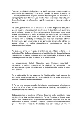  

Pues bien, en vista de todo lo anterior, se podría mencionar que aunque aun es
determinante para la construcción de un contexto de análisis al interior del
COLIA la generación de mayores recursos metodológicos, las acciones a la
fecha por parte las instituciones, ya intentan hacer un ejercicio más exhaustivo
de recolección para la información, o por lo menos, ya se hacen preguntas al
respecto.


Por último, para terminar con lo relacionado al análisis diagnóstico local, de no
generar mayores esfuerzos para la construcción de diagnósticos, lo que implica
una importante inversión en términos financieros y de recursos, no se puede
esperar un mayor impacto de las actividades que se ponen en juego al interior
de las localidades pues estas no siempre serán producto de la relación
coherente entre la realidad y el quehacer, sino más bien, un ejercicio arbitrario
de intervención por conveniencia o por pertinencia únicamente teórica que
aunque orienta, no implica necesariamente correspondencia con las
necesidades contextuales.


Por otra parte en lo que respecta al análisis de las políticas, se tiene que la
finalidad del Plan de Desarrollo es mejorar la calidad de vida de sus habitantes;
los programas, proyectos y recursos algunos son destinados directamente a los
sectores poblacionales pero la esencia es el núcleo familiar.


Los equipamientos (Salud, Educación, Vías, Parques), seguridad y
convivencia, la cultura, productividad, la movilidad, la participación y un
ambiente sano son parte fundamental en el mejoramiento de vida de la familia
en la localidad.


En la elaboración de los proyectos, la Administración Local presenta las
propuestas de los anteproyectos y la comunidad aporta desde sus saberes
profanos y partir de ahí se formulan estos.


El Plan no es la panacea para abordar todas las necesidades de la localidad en
el tema de niños, niñas y adolescentes pero se refleja en las estadísticas el
mejoramiento de vida de ellos.


Cada cuatro años se construye el Plan de Desarrollo en las localidades y esta
construcción se hace bajo la propuesta del Plan de Gobierno del Alcalde Mayor
elegido y en cada localidad se presentan realidades diferentes y no se ven
reflejadas en el Plan de Gobierno. El Plan de Gobierno Distrital seria excelente
que se elaboraran desde las localidades para así construir un Plan de


 
 