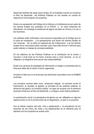  

Desarrollo Distrital (de abajo hacia arriba). En la localidad cuando se construye
el Plan de Desarrollo las Políticas Públicas no son tenidas en cuenta en
especial en la formulación de proyectos.


Existe una apropiación del Código de la Infancia y la Adolescencia por parte de
los actores locales que participan en el COLIA o en otras instancias de
articulación: sin embargo la asistencia de alguno de ellos es mínima o no van a
las reuniones.


Las políticas están enfocadas a las acciones propuestas por el Código que es
la carta de navegación y la apropiaciones que tienen los actores locales se
ven inmersas con su labor en especial por las Instituciones y en los actores
locales de la comunidad existe voluntad pero hace falta formar e informar para
poder realizar un trabajo de corresponsabilidad.


En los objetivos de las Políticas Publicas en la orientación de la acción y
recursos a nivel local se ha hecho avances pero a nivel nacional no se ve
reflejado y en Bogotá le toca asumir esa responsabilidad.


Existe una carencia de estrategia de información el código lo contempla pero la
línea que debe dar la nación lo toma vagamente.


Inclusión le falta aun en lo local pero las directrices nacionales como el SISBEN
se limitan.


Los principios rectores tales como protección integral, la inversión social, la
financiación, la equidad, la gestión, la prioridad de las políticas públicas, la
eficiencia del gasto y la inversión pública se rigen de acuerdo con la dinámica
local pero limita aun el Plan de Desarrollo y no llega a cubrir toda la población.


La participación social y la perspectiva de género se ven reflejados en algunos
espacios pero no en la construcción de un diagnostico, un plan o un proyecto.


Con el interés superior del niño, niña o adolescente y la prevalencia de los
derechos de los niños, las niñas y los adolescentes es el referente pero al
aplicarlo con los proyectos se queda corto.




 
 