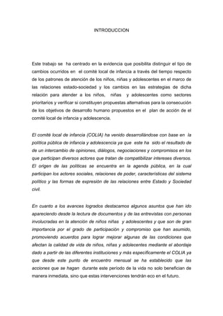  

                                INTRODUCCION




Este trabajo se ha centrado en la evidencia que posibilita distinguir el tipo de
cambios ocurridos en el comité local de infancia a través del tiempo respecto
de los patrones de atención de los niños, niñas y adolescentes en el marco de
las relaciones estado-sociedad y los cambios en las estrategias de dicha
relación para atender a los niños,      niñas    y adolescentes como sectores
prioritarios y verificar si constituyen propuestas alternativas para la consecución
de los objetivos de desarrollo humano propuestos en el plan de acción de el
comité local de infancia y adolescencia.


El comité local de infancia (COLIA) ha venido desarrollándose con base en la
política pública de infancia y adolescencia ya que este ha sido el resultado de
de un intercambio de opiniones, diálogos, negociaciones y compromisos en los
que participan diversos actores que tratan de compatibilizar intereses diversos.
El origen de las políticas se encuentra en la agenda pública, en la cual
participan los actores sociales, relaciones de poder, características del sistema
político y las formas de expresión de las relaciones entre Estado y Sociedad
civil.


En cuanto a los avances logrados destacamos algunos asuntos que han ido
apareciendo desde la lectura de documentos y de las entrevistas con personas
involucradas en la atención de niños niñas y adolescentes y que son de gran
importancia por el grado de participación y compromiso que han asumido,
promoviendo acuerdos para lograr mejorar algunas de las condiciones que
afectan la calidad de vida de niños, niñas y adolecentes mediante el abordaje
dado a partir de las diferentes instituciones y más específicamente el COLIA ya
que desde este punto de encuentro mensual se ha establecido que las
acciones que se hagan durante este período de la vida no solo benefician de
manera inmediata, sino que estas intervenciones tendrán eco en el futuro.



 
 