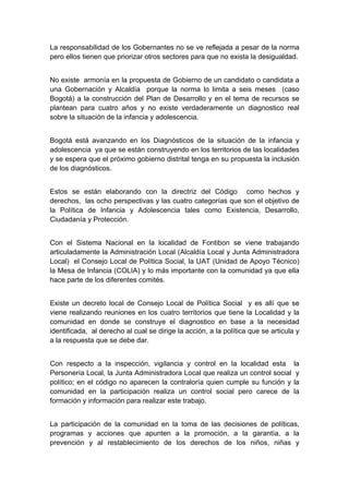  

La responsabilidad de los Gobernantes no se ve reflejada a pesar de la norma
pero ellos tienen que priorizar otros sectores para que no exista la desigualdad.


No existe armonía en la propuesta de Gobierno de un candidato o candidata a
una Gobernación y Alcaldía porque la norma lo limita a seis meses (caso
Bogotá) a la construcción del Plan de Desarrollo y en el tema de recursos se
plantean para cuatro años y no existe verdaderamente un diagnostico real
sobre la situación de la infancia y adolescencia.


Bogotá está avanzando en los Diagnósticos de la situación de la infancia y
adolescencia ya que se están construyendo en los territorios de las localidades
y se espera que el próximo gobierno distrital tenga en su propuesta la inclusión
de los diagnósticos.


Estos se están elaborando con la directriz del Código como hechos y
derechos, las ocho perspectivas y las cuatro categorías que son el objetivo de
la Política de Infancia y Adolescencia tales como Existencia, Desarrollo,
Ciudadanía y Protección.


Con el Sistema Nacional en la localidad de Fontibon se viene trabajando
articuladamente la Administración Local (Alcaldía Local y Junta Administradora
Local) el Consejo Local de Política Social, la UAT (Unidad de Apoyo Técnico)
la Mesa de Infancia (COLIA) y lo más importante con la comunidad ya que ella
hace parte de los diferentes comités.


Existe un decreto local de Consejo Local de Política Social y es allí que se
viene realizando reuniones en los cuatro territorios que tiene la Localidad y la
comunidad en donde se construye el diagnostico en base a la necesidad
identificada, al derecho al cual se dirige la acción, a la política que se articula y
a la respuesta que se debe dar.


Con respecto a la inspección, vigilancia y control en la localidad esta            la
Personería Local, la Junta Administradora Local que realiza un control social       y
político; en el código no aparecen la contraloría quien cumple su función y        la
comunidad en la participación realiza un control social pero carece de             la
formación y información para realizar este trabajo.


La participación de la comunidad en la toma de las decisiones de políticas,
programas y acciones que apunten a la promoción, a la garantía, a la
prevención y al restablecimiento de los derechos de los niños, niñas y

 
 