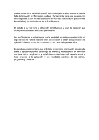  

adolescentes en la localidad se está avanzando pero vuelvo a recalcar que la
falta de formación e información es clave y fundamental para este ejercicio. En
otras regiones y aun en las localidades no hay esa voluntad por parte de las
Autoridades y las instituciones en aplicar la norma.


El Estado a su vez tiene la obligación constitucional y legal de asegurar que
dicha participación sea efectiva y permanente.


Las prohibiciones y obligaciones en la localidad se realizan parcialmente en
especial con la Policía Nacional ellos desconocen o pasan desapercibidos la
aplicación de esta norma la ciudadanía no encuentra el apoyo en ellos.


En conclusión recomendaría que el Estado proporcione información actualizada
sobre la aplicación práctica del código de Infancia y Adolescencia, en particular
mediante datos desglosados y estadísticas a nivel nacional, departamental y
local respecto a la aplicación y los resultados prácticos de los planes,
programas y proyectos.




 
 