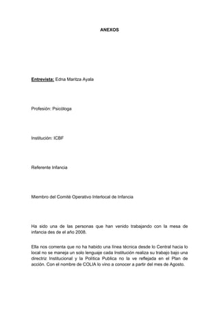  

                                   ANEXOS




Entrevista: Edna Maritza Ayala




Profesión: Psicóloga




Institución: ICBF




Referente Infancia




Miembro del Comité Operativo Interlocal de Infancia




Ha sido una de las personas que han venido trabajando con la mesa de
infancia des de el año 2008.


Ella nos comenta que no ha habido una línea técnica desde lo Central hacia lo
local no se maneja un solo lenguaje cada Institución realiza su trabajo bajo una
directriz Institucional y la Política Publica no la ve reflejada en el Plan de
acción. Con el nombre de COLIA lo vino a conocer a partir del mes de Agosto.




 
 