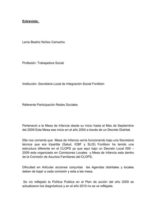  

Entrevista:




Lenis Beatriz Núñez Camacho




Profesión: Trabajadora Social




Institución: Secretaria Local de Integración Social Fontibón




Referente Participación Redes Sociales




Perteneció a la Mesa de Infancia desde su inicio hasta el Mes de Septiembre
del 2009 Esta Mesa ese inicio en el año 2004 a través de un Decreto Distrital.


Ella nos comenta que Mesa de Infancia venía funcionando bajo una Secretaria
técnica que era tripartita (Salud, ICBF y SLIS) Fontibon ha tenido una
estructura diferente en el CLOPS ya que aquí bajo un Decreto Local 009 –
2009 esta organizado en Comisiones Locales y Mesa de Infancia esta dentro
de la Comisión de Asuntos Familiares del CLOPS.


Dificultad en Articular acciones conjuntas las Agendas distritales y locales
deben de bajar a cada comisión y esta a las mesa.


 Se vio reflejado la Política Publica en el Plan de acción del año 2009 se
actualizaron los diagnósticos y en el año 2010 no se ve reflejada.




 
 