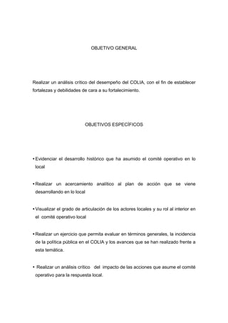  




                                OBJETIVO GENERAL




Realizar un análisis crítico del desempeño del COLIA, con el fin de establecer
fortalezas y debilidades de cara a su fortalecimiento.




                             OBJETIVOS ESPECÍFICOS




    Evidenciar el desarrollo histórico que ha asumido el comité operativo en lo
    local


    Realizar un acercamiento analítico al plan de acción que se viene
    desarrollando en lo local


    Visualizar el grado de articulación de los actores locales y su rol al interior en
    el comité operativo local


    Realizar un ejercicio que permita evaluar en términos generales, la incidencia
    de la política pública en el COLIA y los avances que se han realizado frente a
    esta temática.


    Realizar un análisis crítico del impacto de las acciones que asume el comité
    operativo para la respuesta local.




 
 
