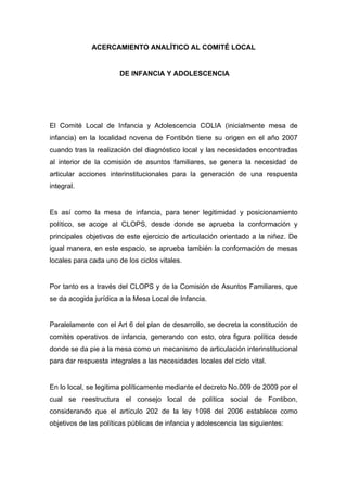  

              ACERCAMIENTO ANALÍTICO AL COMITÉ LOCAL


                       DE INFANCIA Y ADOLESCENCIA




El Comité Local de Infancia y Adolescencia COLIA (inicialmente mesa de
infancia) en la localidad novena de Fontibón tiene su origen en el año 2007
cuando tras la realización del diagnóstico local y las necesidades encontradas
al interior de la comisión de asuntos familiares, se genera la necesidad de
articular acciones interinstitucionales para la generación de una respuesta
integral.


Es así como la mesa de infancia, para tener legitimidad y posicionamiento
político, se acoge al CLOPS, desde donde se aprueba la conformación y
principales objetivos de este ejercicio de articulación orientado a la niñez. De
igual manera, en este espacio, se aprueba también la conformación de mesas
locales para cada uno de los ciclos vitales.


Por tanto es a través del CLOPS y de la Comisión de Asuntos Familiares, que
se da acogida jurídica a la Mesa Local de Infancia.


Paralelamente con el Art 6 del plan de desarrollo, se decreta la constitución de
comités operativos de infancia, generando con esto, otra figura política desde
donde se da pie a la mesa como un mecanismo de articulación interinstitucional
para dar respuesta integrales a las necesidades locales del ciclo vital.


En lo local, se legitima políticamente mediante el decreto No.009 de 2009 por el
cual se reestructura el consejo local de política social de Fontibon,
considerando que el artículo 202 de la ley 1098 del 2006 establece como
objetivos de las políticas públicas de infancia y adolescencia las siguientes:




 
 