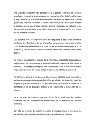  

Una segunda línea planteada, corresponde a la gestión social que es orientada
actualizar y profundizar la situación de los niños y las niñas de la localidad para
el mejoramiento de sus condiciones de vida. Con el fin de lograr este objetivo
general, se propone recolectar la información de infancia a nivel local, analizar
la situación desde una mirada integral, generar respuestas de solución a las
necesidades encontradas, y por último sistematizar la información encontrada
por los diversos sectores.


Las acciones que se proponen para dar respuesta a esta línea pretenden
recolectar la información de los diferentes componentes como son gestión
local, ámbitos de vida cotidiana y vigilancia de en salud pública por parte del
Hospital, y demás lecturas que se realicen desde las diversas instituciones
locales.


Así mismo, se realizará el análisis de la información recopilada, propuestas de
mejoramiento de forma integral y sistematización del proceso de infancia en la
localidad. La meta propuesta para este componente, será la realización de una
propuesta para tener en cuenta en las decisiones de infancia a nivel local.


Por último, se genera el componente de gestión de políticas, cuya ejecución se
plantea en un principio buscando identificar en el plan de desarrollo local, los
proyectos que dan respuesta a las problemáticas de infancia, a través de la
identificación de los proyectos locales y el seguimiento y evaluación de los
mismos.


La acción que se propone para este fin, es la de posicionar las brechas
existentes de las problemáticas encontradas en la comisión de asuntos
familiares.


Con ello se pretende tal cual lo menciona el objetivo, llegar a identificar los
proyectos locales y realizar seguimiento y evaluación de los mismos.




 
 