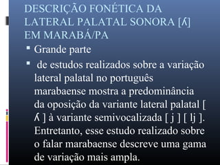 DESCRIÇÃO FONÉTICA DA
LATERAL PALATAL SONORA [ ]ʎ
EM MARABÁ/PA
 Grande parte
 de estudos realizados sobre a variação
lateral palatal no português
marabaense mostra a predominância
da oposição da variante lateral palatal [
] à variante semivocalizada [ j ] [ lj ].ʎ
Entretanto, esse estudo realizado sobre
o falar marabaense descreve uma gama
de variação mais ampla.
 