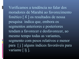 Verificamos a tendência no falar dos
moradores de Marabá ao favorecimento
fonético [ ] os resultados de nossaʎ
pesquisa indica que, embora os
segmentos anteriores e posteriores
tendam a favorecer e desfavorecer, ao
mesmo tempo todas as variantes,
segmento com pesos relativos e menor
para [ j ] alguns índices favoráveis para
variante [ lj ].
 