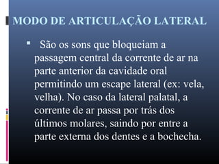 MODO DE ARTICULAÇÃO LATERAL
 São os sons que bloqueiam a
passagem central da corrente de ar na
parte anterior da cavidade oral
permitindo um escape lateral (ex: vela,
velha). No caso da lateral palatal, a
corrente de ar passa por trás dos
últimos molares, saindo por entre a
parte externa dos dentes e a bochecha.
 