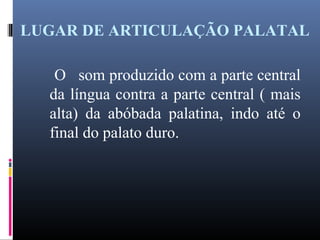 LUGAR DE ARTICULAÇÃO PALATAL
O som produzido com a parte central
da língua contra a parte central ( mais
alta) da abóbada palatina, indo até o
final do palato duro.
 