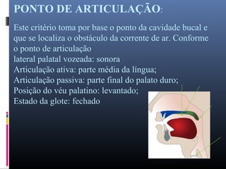 PONTO DE ARTICULAÇÃO:
Este critério toma por base o ponto da cavidade bucal e
que se localiza o obstáculo da corrente de ar. Conforme
o ponto de articulação
lateral palatal vozeada: sonora
Articulação ativa: parte média da língua;
Articulação passiva: parte final do palato duro;
Posição do véu palatino: levantado;
Estado da glote: fechado
 