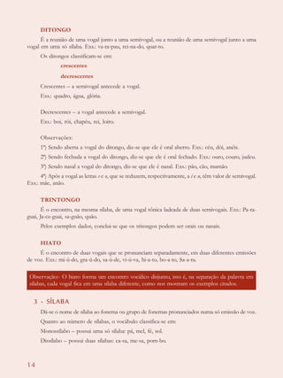 14
DITONGO
É a reunião de uma vogal junto a uma semivogal, ou a reunião de uma semivogal junto a uma
vogal em uma só sílaba. Exs.: va-ra-pau, rei-na-do, quar-to.
Os ditongos classificam-se em:
crescentes
decrescentes
Crescentes – a semivogal antecede a vogal.
Exs.: quadro, água, glória.
Decrescentes – a vogal antecede a semivogal.
Exs.: boi, rói, chapéu, rei, loiro.
Observações:
1ª) Sendo aberta a vogal do ditongo, diz-se que ele é oral aberto. Exs.: céu, dói, anéis.
2ª) Sendo fechada a vogal do ditongo, diz-se que ele é oral fechado. Exs.: ouro, couro, judeu.
3ª) Sendo nasal a vogal do ditongo, diz-se que ele é nasal. Exs.: pão, cão, mamão.
4ª) Após a vogal as letras e e o, que se reduzem, respectivamente, a i e u, têm valor de semivogal.
Exs.: mãe, anão.
TRINTONGO
É o encontro, na mesma sílaba, de uma vogal tônica ladeada de duas semivogais. Exs.: Pa-ra-
guai, Ja-ce-guai, sa-guão, quão.
Pelos exemplos dados, conclui-se que os tritongos podem ser orais ou nasais.
HIATO
É o encontro de duas vogais que se pronunciam separadamente, em duas diferentes emissões
de voz. Exs.: mi-ú-do, gra-ú-do, sa-ú-de, vi-ú-va, hi-a-to, bo-a-to, Sa-a-ra.
3 - SÍLABA
Dá-se o nome de sílaba ao fonema ou grupo de fonemas pronunciados numa só emissão de voz.
Quanto ao número de sílabas, o vocábulo classifica-se em:
Monossílabo – possui uma só sílaba: pá, mel, fé, sol.
Dissílabo – possui duas sílabas: ca-sa, me-sa, pom-bo.
Observação:- O hiato forma um encontro vocálico disjunto, isto é, na separação da palavra em
sílabas, cada vogal fica em uma sílaba diferente, como nos mostram os exemplos citados.
 