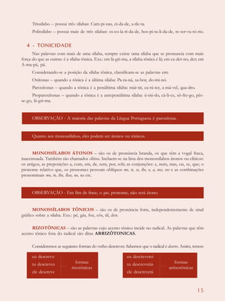 15
Trissílabo – possui três sílabas: Cam-pi-nas, ci-da-de, a-tle-ta.
Polissílabo – possui mais de três sílabas: es-co-la-ri-da-de, hos-pi-ta-li-da-de, re-ser-va-tó-rio.
4 - TONICIDADE
Nas palavras com mais de uma sílaba, sempre existe uma sílaba que se pronuncia com mais
força do que as outras: é a sílaba tônica. Exs.: em lá-gri-ma, a sílaba tônica é lá; em ca-der-no, der; em
A-ma-pá, pá.
Considerando-se a posição da sílaba tônica, classificam-se as palavras em:
Oxítonas – quando a tônica é a última sílaba: Pa-ra-ná, sa-bor, do-mi-nó.
Paroxítonas – quando a tônica é a penúltima sílaba: már-tir, ca-rá-ter, a-má-vel, qua-dro.
Proparoxítonas – quando a tônica é a antepenúltima sílaba: ú-mi-do, cá-li-ce, sô-fre-go, pês-
se-go, lá-gri-ma.
OBSERVAÇÃO - A maioria das palavras da Língua Portuguesa é paroxítona.
Quanto aos monossílabos, eles podem ser átonos ou tônicos.
MONOSSÍLABOS ÁTONOS – são os de pronúncia branda, os que têm a vogal fraca,
inacentuada. Também são chamados clíticos. Incluem-se na lista dos monossílabos átonos ou clíticos:
os artigos, as preposições a, com, em, de, sem, por, sob; as conjunções: e, nem, mas, ou, se, que; o
pronome relativo que, os pronomes pessoais oblíquos me, te, se, lhe, o, a, nos, vos e as combinações
pronominais mo, to, lho, lhas, no, na etc.
OBSERVAÇÃO - Em fim de frase, o que, pronome, não será átono.
MONOSSÍLABOS TÔNICOS – são os de pronúncia forte, independentemente de sinal
gráfico sobre a sílaba. Exs.: pé, gás, foz, cós, til, dor.
RIZOTÔNICAS – são as palavras cujo acento tônico incide no radical. As palavras que têm
acento tônico fora do radical são ditas ARRIZÔTONICAS.
Consideremos as seguintes formas do verbo descrever. Sabemos que o radical é descrev. Assim, temos:
formas
rizotônicas
eu descrevo
tu descreves
ele descreve
formas
arrizotônicas
eu descreverei
tu descreverás
ele descreverá
 