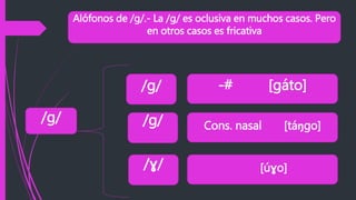 Alófonos de /g/.- La /g/ es oclusiva en muchos casos. Pero
en otros casos es fricativa
/g/
/g/
/g/
/ɣ/
-# [gáto]
Cons. nasal [táŋgo]
[úɣo]
 