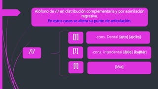 Alófono de /l/ en distribución complementaria y por asimilación
regresiva.
En estos casos se altera su punto de articulación.
/l/
[ļ]
[!]
[l]
-cons. Dental [aļto] [aļdéa]
-cons. interdental [áļθe] [kaļθár]
[lóla]
 