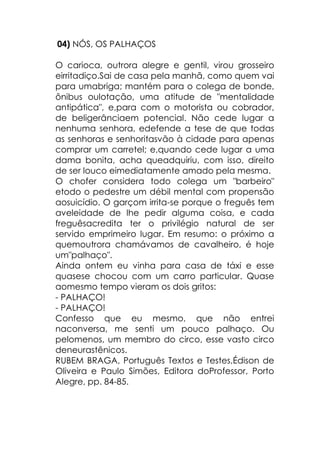 04) NÓS, OS PALHAÇOS
O carioca, outrora alegre e gentil, virou grosseiro
eirritadiço.Sai de casa pela manhã, como quem vai
para umabriga; mantém para o colega de bonde,
ônibus oulotação, uma atitude de "mentalidade
antipática", e,para com o motorista ou cobrador,
de beligerânciaem potencial. Não cede lugar a
nenhuma senhora, edefende a tese de que todas
as senhoras e senhoritasvão à cidade para apenas
comprar um carretel; e,quando cede lugar a uma
dama bonita, acha queadquiriu, com isso, direito
de ser louco eimediatamente amado pela mesma.
O chofer considera todo colega um "barbeiro"
etodo o pedestre um débil mental com propensão
aosuicídio. O garçom irrita-se porque o freguês tem
aveleidade de lhe pedir alguma coisa, e cada
freguêsacredita ter o privilégio natural de ser
servido emprimeiro lugar. Em resumo: o próximo a
quemoutrora chamávamos de cavalheiro, é hoje
um"palhaço".
Ainda ontem eu vinha para casa de táxi e esse
quasese chocou com um carro particular. Quase
aomesmo tempo vieram os dois gritos:
- PALHAÇO!
- PALHAÇO!
Confesso que eu mesmo, que não entrei
naconversa, me senti um pouco palhaço. Ou
pelomenos, um membro do circo, esse vasto circo
deneurastênicos.
RUBEM BRAGA, Português Textos e Testes,Édison de
Oliveira e Paulo Simões, Editora doProfessor, Porto
Alegre, pp. 84-85.
 