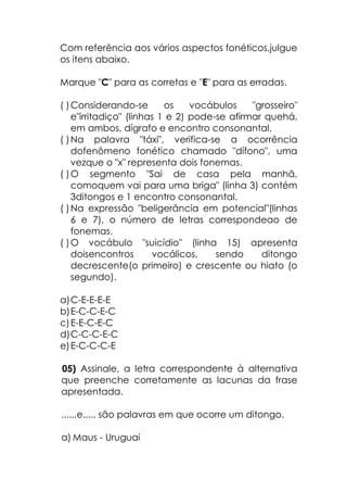 Com referência aos vários aspectos fonéticos,julgue
os itens abaixo.
Marque "C" para as corretas e "E" para as erradas.
( )Considerando-se os vocábulos "grosseiro"
e"irritadiço" (linhas 1 e 2) pode-se afirmar quehá,
em ambos, dígrafo e encontro consonantal.
( )Na palavra "táxi", verifica-se a ocorrência
dofenômeno fonético chamado "dífono", uma
vezque o "x" representa dois fonemas.
( )O segmento "Sai de casa pela manhã,
comoquem vai para uma briga" (linha 3) contém
3ditongos e 1 encontro consonantal.
( )Na expressão "beligerância em potencial"(linhas
6 e 7), o número de letras correspondeao de
fonemas.
( )O vocábulo "suicídio" (linha 15) apresenta
doisencontros vocálicos, sendo ditongo
decrescente(o primeiro) e crescente ou hiato (o
segundo).
a)C-E-E-E-E
b)E-C-C-E-C
c)E-E-C-E-C
d)C-C-C-E-C
e)E-C-C-C-E
05) Assinale, a letra correspondente à alternativa
que preenche corretamente as lacunas da frase
apresentada.
......e..... são palavras em que ocorre um ditongo.
a) Maus - Uruguai
 