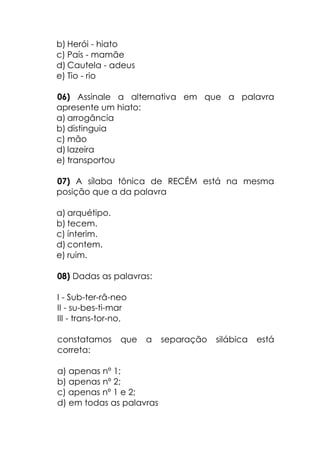 b) Herói - hiato
c) País - mamãe
d) Cautela - adeus
e) Tio - rio
06) Assinale a alternativa em que a palavra
apresente um hiato:
a) arrogância
b) distinguia
c) mão
d) lazeira
e) transportou
07) A sílaba tônica de RECÉM está na mesma
posição que a da palavra
a) arquétipo.
b) tecem.
c) ínterim.
d) contem.
e) ruim.
08) Dadas as palavras:
I - Sub-ter-râ-neo
II - su-bes-ti-mar
III - trans-tor-no,
constatamos que a separação silábica está
correta:
a) apenas nº 1;
b) apenas nº 2;
c) apenas nº 1 e 2;
d) em todas as palavras
 