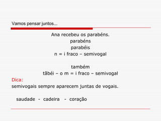 Vamos pensar juntos...Ana recebeu os parabéns.parabénsparabéisn = i fraco – semivogaltambémtãbéi – o m = i fraco – semivogalDica:semivogais sempre aparecem juntas de vogais.    saudade  -  cadeira   -  coração