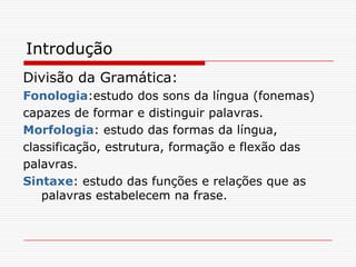 IntroduçãoDivisão da Gramática:Fonologia:estudo dos sons da língua (fonemas)capazes de formar e distinguir palavras.Morfologia: estudo das formas da língua,classificação, estrutura, formação e flexão daspalavras.Sintaxe: estudo das funções e relações que as palavras estabelecem na frase.