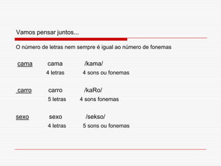 Vamos pensar juntos...O número de letras nem sempre é igual ao número de fonemascama         cama             /kama/4 letras            4 sons ou fonemas carro          carro             /kaRo/5 letras         4 sons fonemassexo            sexo              /sekso/4 letras           5 sons ou fonemas      