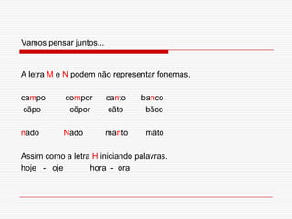 Vamos pensar juntos...A letra M e N podem não representar fonemas.campo         compor      canto       banco cãpo             cõpor        cãto          bãconado           Nado          manto        mãtoAssim como a letra H iniciando palavras.hoje   -   oje            hora  -  ora