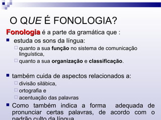 O QUE É FONOLOGIA?
FonologiaFonologia é a parte da gramática que :
 estuda os sons da língua:
 quanto a sua função no sistema de comunicação
linguística,
 quanto a sua organização e classificação.
 também cuida de aspectos relacionados a:
 divisão silábica,
 ortografia e
 acentuação das palavras
 Como também indica a forma adequada de
pronunciar certas palavras, de acordo com o
 