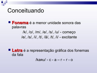 Conceituando
 FonemaFonema é a menor unidade sonora das
palavras
/k/, /o/, /m/, /e/, /s/, /u/ - começo
/e/, /s/, /i/, /t/, /ã/, /t/, /i/ - excitante
 LetraLetra é a representação gráfica dos fonemas
da fala
/ka u/ - c - a – r – r - oʀ
 