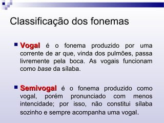 Classificação dos fonemas
 VogalVogal é o fonema produzido por uma
corrente de ar que, vinda dos pulmões, passa
livremente pela boca. As vogais funcionam
como base da sílaba.
 SemivogalSemivogal é o fonema produzido como
vogal, porém pronunciado com menos
intencidade; por isso, não constitui sílaba
sozinho e sempre acompanha uma vogal.
 